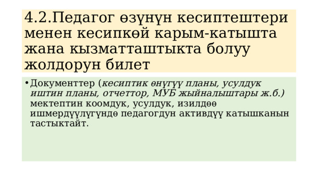 4.2.Педагог өзүнүн кесиптештери менен кесипкөй карым-катышта жана кызматташтыкта болуу жолдорун билет Документтер ( кесиптик ѳнүгүү планы, усулдук иштин планы, отчеттор, МУБ жыйналыштары ж.б.) мектептин коомдук, усулдук, изилдѳѳ ишмердүүлүгүндѳ педагогдун активдүү катышканын тастыктайт . 