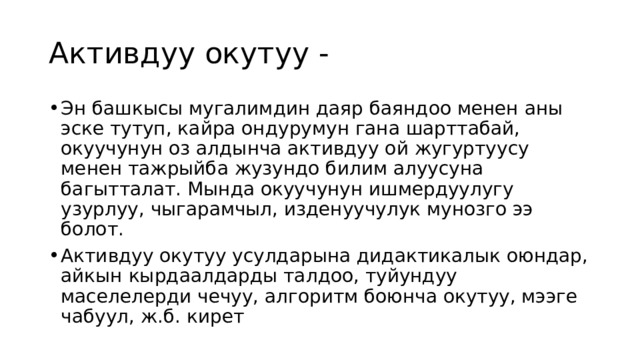 Активдуу окутуу - Эн башкысы мугалимдин даяр баяндоо менен аны эске тутуп, кайра ондурумун гана шарттабай, окуучунун оз алдынча активдуу ой жугуртуусу менен тажрыйба жузундо билим алуусуна багытталат. Мында окуучунун ишмердуулугу узурлуу, чыгарамчыл, изденуучулук мунозго ээ болот. Активдуу окутуу усулдарына дидактикалык оюндар, айкын кырдаалдарды талдоо, туйундуу маселелерди чечуу, алгоритм боюнча окутуу, мээге чабуул, ж.б. кирет 