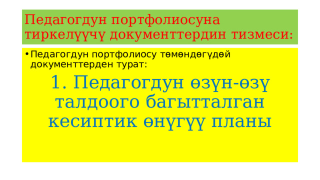 Педагогдун портфолиосуна тиркелүүчү документтердин тизмеси: Педагогдун портфолиосу төмөндөгүдөй документтерден турат: 1. Педагогдун өзүн-өзү талдоого багытталган кесиптик өнүгүү планы 