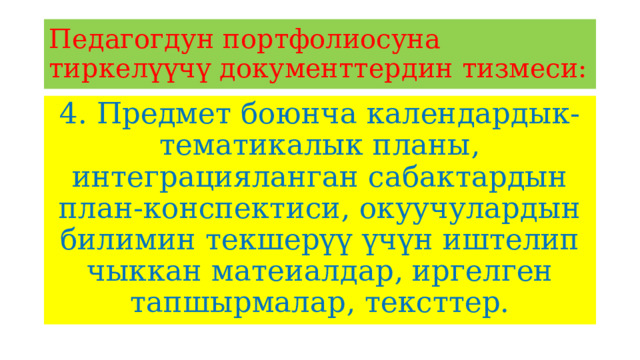 Педагогдун портфолиосуна тиркелүүчү документтердин тизмеси: 4. Предмет боюнча календардык-тематикалык планы, интеграцияланган сабактардын план-конспектиси, окуучулардын билимин текшерүү үчүн иштелип чыккан матеиалдар, иргелген тапшырмалар, тексттер. 