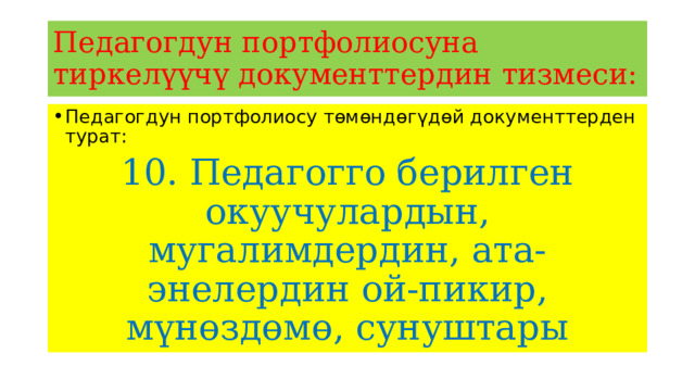 Педагогдун портфолиосуна тиркелүүчү документтердин тизмеси: Педагогдун портфолиосу төмөндөгүдөй документтерден турат: 10. Педагогго берилген окуучулардын, мугалимдердин, ата-энелердин ой-пикир, мүнөздөмө, сунуштары 