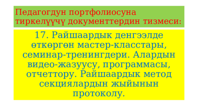 Педагогдун портфолиосуна тиркелүүчү документтердин тизмеси: 17. Райшаардык денгээлде өткөргөн мастер-класстары, семинар-тренингдери. Алардын видео-жазуусу, программасы, отчеттору. Райшаардык метод секциялардын жыйынын протоколу. 
