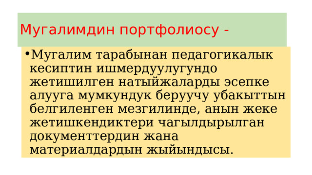 Мугалимдин портфолиосу - Мугалим тарабынан педагогикалык кесиптин ишмердуулугундо жетишилген натыйжаларды эсепке алууга мумкундук беруучу убакыттын белгиленген мезгилинде, анын жеке жетишкендиктери чагылдырылган документтердин жана материалдардын жыйындысы. 