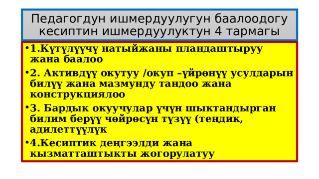 Педагогдун ишмердуулугун баалоодогу кесиптин ишмердуулуктун 4 тармагы 1.Күтүлүүчү натыйжаны пландаштыруу жана баалоо 2. Активдүү окутуу /окуп –үйрѳнүү усулдарын билүү жана мазмунду тандоо жана конструкциялоо 3. Бардык окуучулар үчүн шыктандырган билим берүү чѳйрѳсүн түзүү (теңдик, адилеттүүлүк 4.Кесиптик деңгээлди жана кызматташтыкты жогорулатуу  