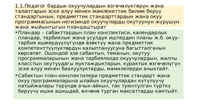 1.1.Педагог бардык окуучулардын өзгөчөлүктөрүн жана талаптарын эске алуу менен мамлекеттик билим берүү стандартынын, предметтик стандарттардын жана окуу программасынын негизинде окуучуларды окутуунун жүрүшүн жана жыйынтыгын пландаштырат Пландар – сабакттардын план конспектиси, календарлык пландар, тарбиялык жана усулдук иштердин планы ж.б. окуу-тарбия ишмердүүлүгүндө өзөктүү жана предметтик компетенттүүлүктөрдүн калыптануусуна багытталганын көрсөтөт. Ошондой эле сабактын, теманын, окутуу программаларынын жана тарбиялоодо окуучулардын, жалпы класстын окутуудагы муктаждыктарын, курактык өзгөчөлүгүн эске алуу менен баалуулуктарды, мамилелерди аныктайт. Сабактын план-конспектилери предметтик стандарт жана окуу программаларына ылайык окуучулардан күтүлүүчү натыйжалары түрүндө ачык-айкын, так туюнтулган түрткү берүүчү ишке ашкыдай, өлчөнө турган максаттарды камтыйт. 