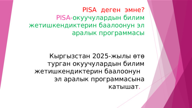 PISA деген эмне?  PISA- окуучулардын билим жетишкендиктерин баалоонун эл аралык программасы    Кыргызстан 2025-жылы өтө турган окуучулардын билим жетишкендиктерин баалоонун  эл аралык программасына катышат . 