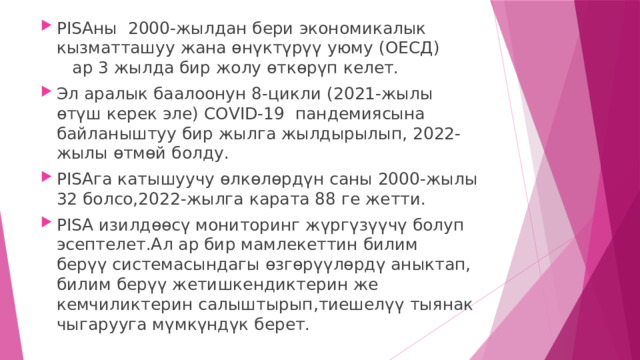 PISAны 2000-жылдан бери экономикалык кызматташуу жана өнүктүрүү уюму (ОЕСД) ар 3 жылда бир жолу өткөрүп келет. Эл аралык баалоонун 8-цикли (2021-жылы өтүш керек эле) СОVID-19 пандемиясына байланыштуу бир жылга жылдырылып, 2022-жылы өтмөй болду. PISAга катышуучу өлкөлөрдүн саны 2000-жылы 32 болсо,2022-жылга карата 88 ге жетти. PISA изилдөөсү мониторинг жүргүзүүчү болуп эсептелет.Ал ар бир мамлекеттин билим берүү системасындагы өзгөрүүлөрдү аныктап, билим берүү жетишкендиктерин же кемчиликтерин салыштырып,тиешелүү тыянак чыгарууга мүмкүндүк берет. 