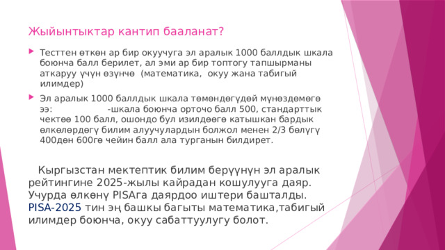 Жыйынтыктар кантип бааланат? Тесттен өткөн ар бир окуучуга эл аралык 1000 баллдык шкала боюнча балл берилет, ал эми ар бир топтогу тапшырманы аткаруу үчүн өзүнчө (математика, окуу жана табигый илимдер) Эл аралык 1000 баллдык шкала төмөндөгүдөй мүнөздөмөгө ээ: -шкала боюнча орточо балл 500, стандарттык чектөө 100 балл, ошондо бул изилдөөгө катышкан бардык өлкөлөрдөгү билим алуучулардын болжол менен 2/3 бөлүгү 400дөн 600гө чейин балл ала турганын билдирет.  Кыргызстан мектептик билим берүүнүн эл аралык рейтингине 2025-жылы кайрадан кошулууга даяр. Учурда өлкөнү PISAга даярдоо иштери башталды. PISА-2025 тин эң башкы багыты математика,табигый илимдер боюнча, окуу сабаттуулугу болот. 