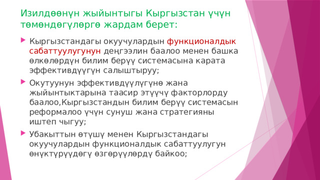 Изилдөөнүн жыйынтыгы Кыргызстан үчүн төмөндөгүлөргө жардам берет: Кыргызстандагы окуучулардын функционалдык сабаттуулугунун деңгээлин баалоо менен башка өлкөлөрдүн билим берүү системасына карата эффективдүүгүн салыштыруу; Окутуунун эффективдүүлүгүнө жана жыйынтыктарына таасир этүүчү факторлорду баалоо,Кыргызстандын билим берүү системасын реформалоо үчүн сунуш жана стратегияны иштеп чыгуу; Убакыттын өтүшү менен Кыргызстандагы окуучулардын функционалдык сабаттуулугун өнүктүрүүдөгү өзгөрүүлөрдү байкоо; 
