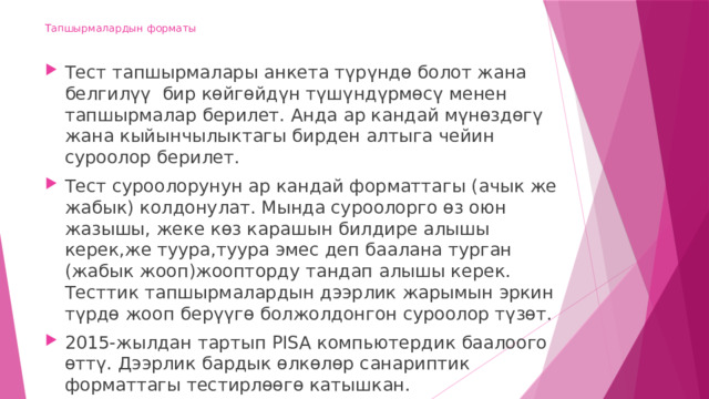 Тапшырмалардын форматы   Тест тапшырмалары анкета түрүндө болот жана белгилүү бир көйгөйдүн түшүндүрмөсү менен тапшырмалар берилет. Анда ар кандай мүнөздөгү жана кыйынчылыктагы бирден алтыга чейин суроолор берилет. Тест суроолорунун ар кандай форматтагы (ачык же жабык) колдонулат. Мында суроолорго өз оюн жазышы, жеке көз карашын билдире алышы керек,же туура,туура эмес деп баалана турган (жабык жооп)жоопторду тандап алышы керек. Тесттик тапшырмалардын дээрлик жарымын эркин түрдө жооп берүүгө болжолдонгон суроолор түзөт. 2015-жылдан тартып PISA компьютердик баалоого өттү. Дээрлик бардык өлкөлөр санариптик форматтагы тестирлөөгө катышкан. 