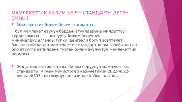 МАМЛЕКЕТТИК БИЛИМ БЕРҮҮ СТАНДАРТЫ ДЕГЕН ЭМНЕ ? Мамлекеттик билим берүү стандарты –  бул мамлекет өзүнүн бардык атуулдарына милдеттүү түрдө камсыз кылуучу билим берүүнүн минималдуу,алгачкы,түпкү деңгээли болуп эсептелет, башкача айтканда мамлекеттик стандарт-коом тарабынан ар бир атуулга кепилдене турган билимдүүлүктүн мамлекеттик нормасы. Жаңы мектептик жалпы билим берүүнүн мамлекеттик стандарты КРнын министрлер кабинетинин 2022-ж.22-июль, №393 токтомунун негизинде кабыл алынды. 