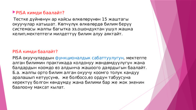 PISA кимди баалайт?  Тестке дүйнөнүн ар кайсы өлкөлөрүнөн 15 жаштагы окуучулар катышат. Көпчүлүк өлкөлөрдө билим берүү системасы жалпы багытка ээ,ошондуктан ушул жашка келип,мектептеги милдеттүү билим алуу аяктайт. PISA кимди баалайт? PISA окуучулардын функционалдык сабаттуулугун , мектепте алган билимин практикада колдонуу жөндөмдүүлүгүн жана балдардын коомдо өз алдынча жашоого даярдыгын баалайт. Б.а. жалпы орто билим алган окуучу коомго толук кандуу аралашып кетүүсүнө, же болбосо,өз ордун табуусуна керектүү болгон көндүмдү жана билими бар же жок экенин баалоону максат кылат. 