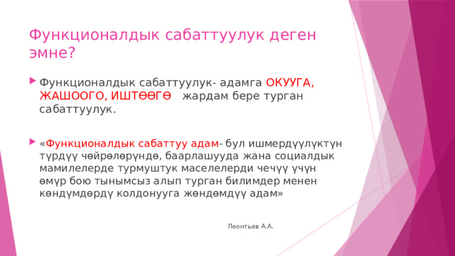 Функционалдык сабаттуулук деген  эмне? Функционалдык сабаттуулук- адамга ОКУУГА, ЖАШООГО, ИШТӨӨГӨ жардам бере турган сабаттуулук. « Функционалдык сабаттуу адам - бул ишмердүүлүктүн түрдүү чөйрөлөрүндө, баарлашууда жана социалдык мамилелерде турмуштук маселелерди чечүү үчүн өмүр бою тынымсыз алып турган билимдер менен көндүмдөрдү колдонууга жөндөмдүү адам»  Леонтьев А.А. 