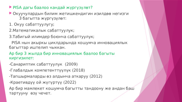 PISA дагы баалоо кандай жүргүзүлөт? Окуучулардын билим жетишкендигин изилдөө негизги 3 багытта жүргүзүлөт: 1. Окуу сабаттуулугу; 2.Математикалык сабаттуулук; 3.Табигый илимдер боюнча сабаттуулук;  PISA нын акыркы циклдарында кошумча инновациялык багыттар иштелип чыккан. Ар бир 3 жылда бир инновациялык баалоо багыты киргизилет: -Санариптик сабаттуулук (2009) -Глабалдык компетенттүүлүк (2018) -Тапшырмаларды өз алдынча аткаруу (2012) -Краетивдүү ой жүгүртүү (2022) Ар бир мамлекет кошумча багытты тандоону же андан баш тартууну өзү чечет. 