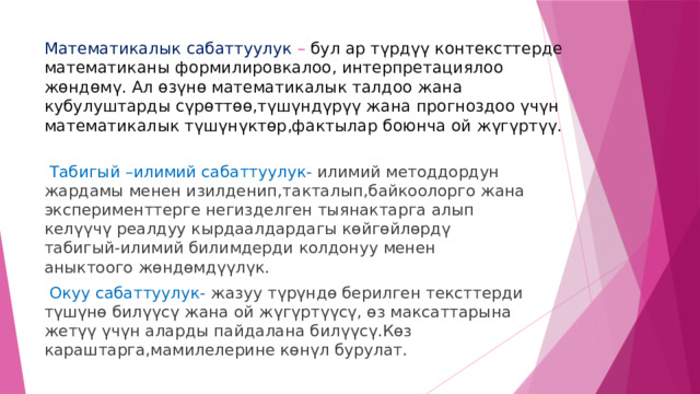 Математикалык сабаттуулук – бул ар түрдүү контексттерде математиканы формилировкалоо, интерпретациялоо  жөндөмү. Ал өзүнө математикалык талдоо жана кубулуштарды сүрөттөө,түшүндүрүү жана прогноздоо үчүн математикалык түшүнүктөр,фактылар боюнча ой жүгүртүү.  Табигый –илимий сабаттуулук- илимий методдордун жардамы менен изилденип,такталып,байкоолорго жана эксперименттерге негизделген тыянактарга алып келүүчү реалдуу кырдаалдардагы көйгөйлөрдү табигый-илимий билимдерди колдонуу менен аныктоого жөндөмдүүлүк.  Окуу сабаттуулук- жазуу түрүндө берилген тексттерди түшүнө билүүсү жана ой жүгүртүүсү, өз максаттарына жетүү үчүн аларды пайдалана билүүсү.Көз караштарга,мамилелерине көнүл бурулат. 