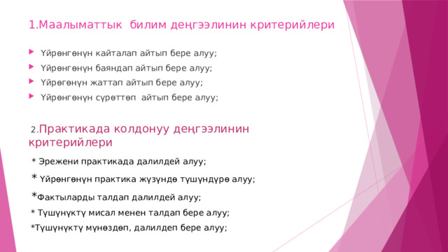 1.Маалыматтык билим деңгээлинин критерийлери Үйрөнгөнүн кайталап айтып бере алуу; Үйрөнгөнүн баяндап айтып бере алуу; Үйрөгөнүн жаттап айтып бере алуу; Үйрөнгөнүн сүрөттөп айтып бере алуу;  2. Практикада колдонуу деңгээлинин критерийлери  * Эрежени практикада далилдей алуу;  * Үйрөнгөнүн практика жүзүндө түшүндүрө алуу;  * Фактыларды талдап далилдей алуу;  * Түшүнүктү мисал менен талдап бере алуу;  *Түшүнүктү мүнөздөп, далилдеп бере алуу; 