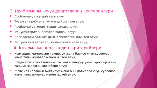 3. Проблеманы чечүү деңгээлинин критерийлери Проблемалуу жагдай түзө алуу; Түзүлгөн проблемалуу жагдайды чече алуу; Проблемалуу мидеттерди аткара алуу; Түшүнүктөрдү анализдеп,талдай алуу; Далилдерди салыштырып, себептерин иликтей алуу; Түшүнүктү жалпылап, жыйынтыкка келе алуу;  4.Чыгармачыл деңгээлдин критерийлери Ишмердик мамилесин текшерүү жана баалоо үчүн суроолор жана тапшырмалар менен иштей алуу; Предмет аралык байланышты ишке ашыруу үчүн суроолор жана тапшырмаларга жооп бере алуу; Жеке көз карашын билдирүү жана аны далилдөө үчүн суроолор жана тапшырмалар менен иштей алуу; 
