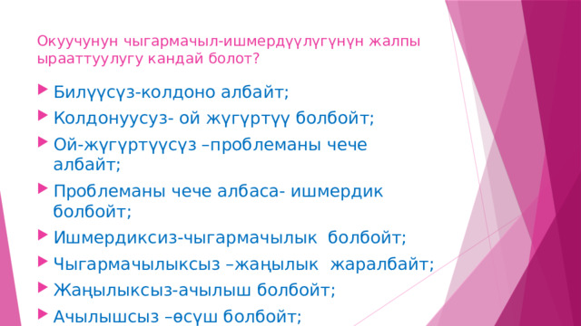 Окуучунун чыгармачыл-ишмердүүлүгүнүн жалпы ырааттуулугу кандай болот? Билүүсүз-колдоно албайт; Колдонуусуз- ой жүгүртүү болбойт; Ой-жүгүртүүсүз –проблеманы чече албайт; Проблеманы чече албаса- ишмердик болбойт; Ишмердиксиз-чыгармачылык болбойт; Чыгармачылыксыз –жаңылык жаралбайт; Жаңылыксыз-ачылыш болбойт; Ачылышсыз –өсүш болбойт; 