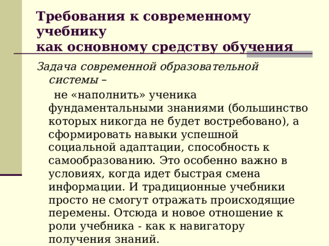 Требования к современному учебнику  как основному средству обучения Задача современной образовательной системы –  не «наполнить» ученика фундаментальными знаниями (большинство которых никогда не будет востребовано), а сформировать навыки успешной социальной адаптации, способность к самообразованию. Это особенно важно в условиях, когда идет быстрая смена информации. И традиционные учебники просто не смогут отражать происходящие перемены. Отсюда и новое отношение к роли учебника - как к навигатору получения знаний. 