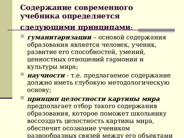 Содержание современного учебника определяется следующими принципами :  гуманитаризации  – основой содержания образования является человек, ученик, развитие его способностей, умений, ценностных отношений гармонии и культуры мира; научности - т.е. предлагаемое содержание должно иметь глубокую методологическую основу; принцип целостности картины мира  предполагает отбор такого содержания образования, которое поможет школьнику воссоздать целостность картины мира, обеспечит осознание учеником разнообразных связей между его объектами и явлениями ; 
