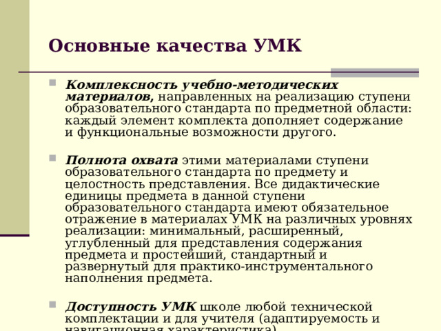 Основные качества УМК  Комплексность учебно-методических материалов , направленных на реализацию ступени образовательного стандарта по предметной области: каждый элемент комплекта дополняет содержание и функциональные возможности другого. Полнота охвата  этими материалами ступени образовательного стандарта по предмету и целостность представления. Все дидактические единицы предмета в данной ступени образовательного стандарта имеют обязательное отражение в материалах УМК на различных уровнях реализации: минимальный, расширенный, углубленный для представления содержания предмета и простейший, стандартный и развернутый для практико-инструментального наполнения предмета. Доступность УМК  школе любой технической комплектации и для учителя (адаптируемость и навигационная характеристика). 
