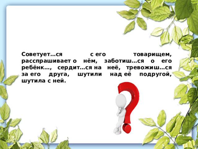 Советует…ся с его товарищем, расспрашивает о нём, заботиш…ся о его ребёнк…, сердит…ся на неё, тревожиш…ся за его друга, шутили над её подругой, шутила с ней.   