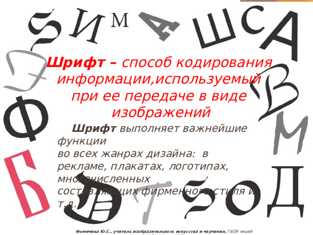 Шрифт – способ кодирования информации,используемый при ее передаче в виде изображений  Шрифт выполняет важнейшие функции во всех жанрах дизайна: в рекламе, плакатах, логотипах, многочисленных составляющих фирменного стиля и т.д.  Фомичева Ю.С., учитель изобразительного искусства и черчения, ГБОУ лицей №1564, Москва, 2014 