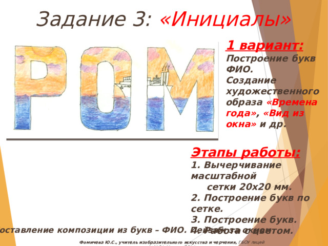 Задание 3: «Инициалы» 1 вариант: Построение букв ФИО. Создание художественного образа «Времена года» , «Вид из окна» и др. Этапы работы: 1. Вычерчивание масштабной  сетки 20х20 мм. 2. Построение букв по сетке. 3. Построение букв. 4. Работа с цветом. Составление композиции из букв – ФИО. Пейзаж за окном Фомичева Ю.С., учитель изобразительного искусства и черчения, ГБОУ лицей №1564, Москва, 2014 