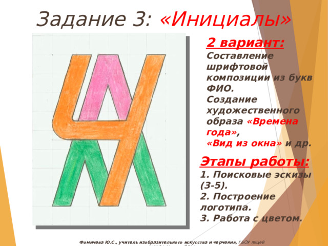 Задание 3: «Инициалы» 2 вариант: Составление шрифтовой композиции из букв ФИО. Создание художественного образа «Времена года» , «Вид из окна» и др. Этапы работы: 1. Поисковые эскизы (3-5). 2. Построение логотипа. 3. Работа с цветом. Фомичева Ю.С., учитель изобразительного искусства и черчения, ГБОУ лицей №1564, Москва, 2014 