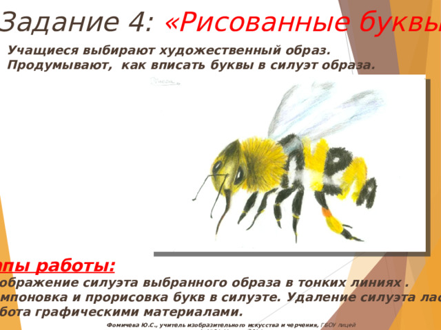 Задание 4: «Рисованные буквы» Учащиеся выбирают художественный образ. Продумывают, как вписать буквы в силуэт образа. Этапы работы: Изображение силуэта выбранного образа в тонких линиях . Компоновка и прорисовка букв в силуэте. Удаление силуэта ластиком. Работа графическими материалами. Фомичева Ю.С., учитель изобразительного искусства и черчения, ГБОУ лицей №1564, Москва, 2014 