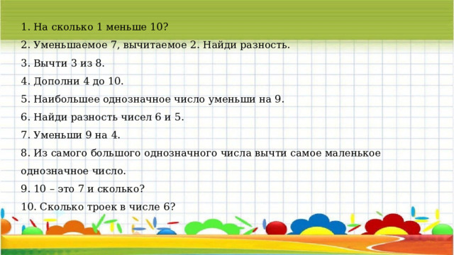 1. На сколько 1 меньше 10? 2. Уменьшаемое 7, вычитаемое 2. Найди разность. 3. Вычти 3 из 8. 4. Дополни 4 до 10. 5. Наибольшее однозначное число уменьши на 9. 6. Найди разность чисел 6 и 5. 7. Уменьши 9 на 4. 8. Из самого большого однозначного числа вычти самое маленькое однозначное число. 9. 10 – это 7 и сколько? 10. Сколько троек в числе 6? 