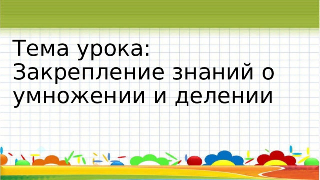 Тема урока: Закрепление знаний о умножении и делении 