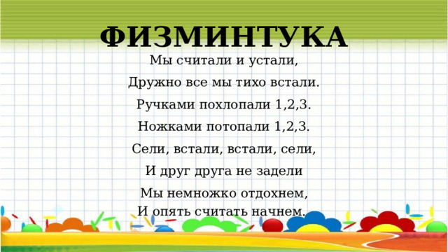 ФИЗМИНТУКА Мы считали и устали, Дружно все мы тихо встали. Ручками похлопали 1,2,3. Ножками потопали 1,2,3. Сели, встали, встали, сели, И друг друга не задели Мы немножко отдохнем, И опять считать начнем.  