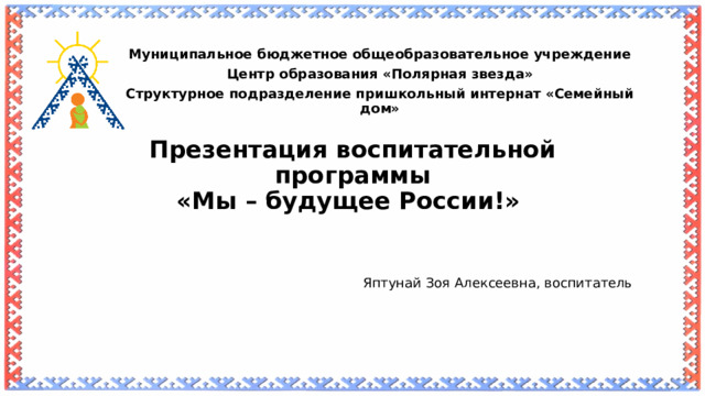   Муниципальное бюджетное общеобразовательное учреждение Центр образования «Полярная звезда» Структурное подразделение пришкольный интернат «Семейный дом» Презентация воспитательной программы  «Мы – будущее России!»   Яптунай Зоя Алексеевна, воспитатель  