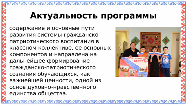 Актуальность программы содержание и основные пути развития системы гражданско-патриотического воспитания в классном коллективе, ее основных компонентов и направлена на дальнейшее формирование гражданско-патриотического сознания обучающихся, как важнейшей ценности, одной из основ духовно-нравственного единства общества. 