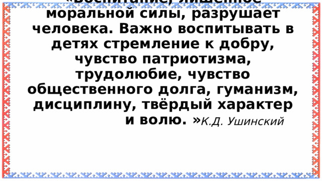 «Воспитание, лишённое моральной силы, разрушает человека. Важно воспитывать в детях стремление к добру, чувство патриотизма, трудолюбие, чувство общественного долга, гуманизм, дисциплину, твёрдый характер и волю. »   К.Д. Ушинский 