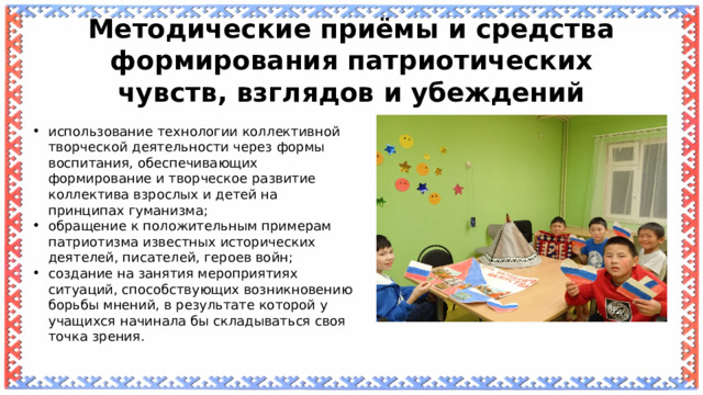 Методические приёмы и средства формирования патриотических чувств, взглядов и убеждений использование технологии коллективной творческой деятельности через формы воспитания, обеспечивающих формирование и творческое развитие коллектива взрослых и детей на принципах гуманизма; обращение к положительным примерам патриотизма известных исторических деятелей, писателей, героев войн; создание на занятия мероприятиях ситуаций, способствующих возникновению борьбы мнений, в результате которой у учащихся начинала бы складываться своя точка зрения. 
