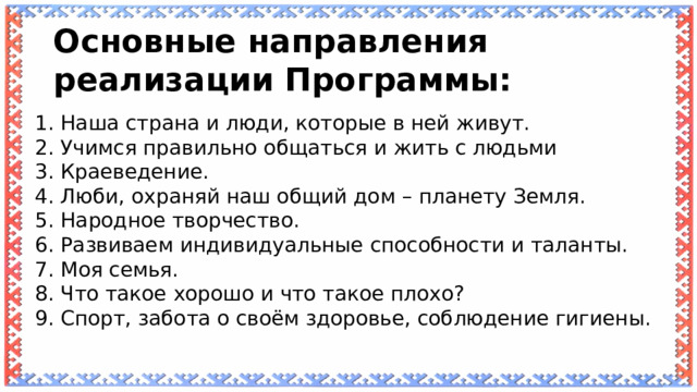 Основные направления реализации Программы: 1. Наша страна и люди, которые в ней живут. 2. Учимся правильно общаться и жить с людьми 3. Краеведение. 4. Люби, охраняй наш общий дом – планету Земля. 5. Народное творчество. 6. Развиваем индивидуальные способности и таланты. 7. Моя семья. 8. Что такое хорошо и что такое плохо? 9. Спорт, забота о своём здоровье, соблюдение гигиены. 
