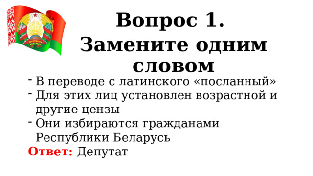 Вопрос 1. Замените одним словом В переводе с латинского «посланный» Для этих лиц установлен возрастной и другие цензы Они избираются гражданами Республики Беларусь Ответ: Депутат 