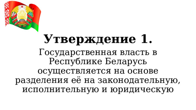 Утверждение 1. Государственная власть в Республике Беларусь осуществляется на основе разделения её на законодательную, исполнительную и юридическую  