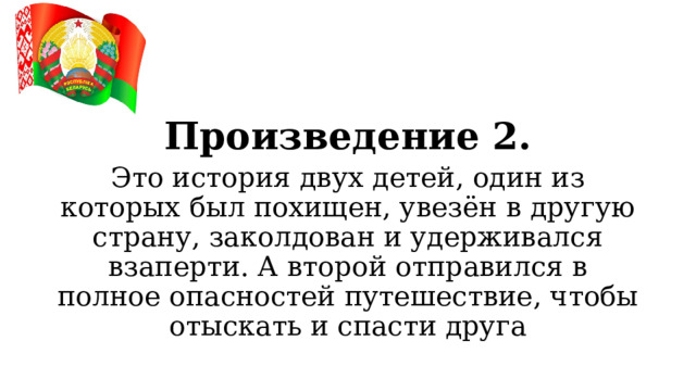 Произведение 2. Это история двух детей, один из которых был похищен, увезён в другую страну, заколдован и удерживался взаперти. А второй отправился в полное опасностей путешествие, чтобы отыскать и спасти друга  