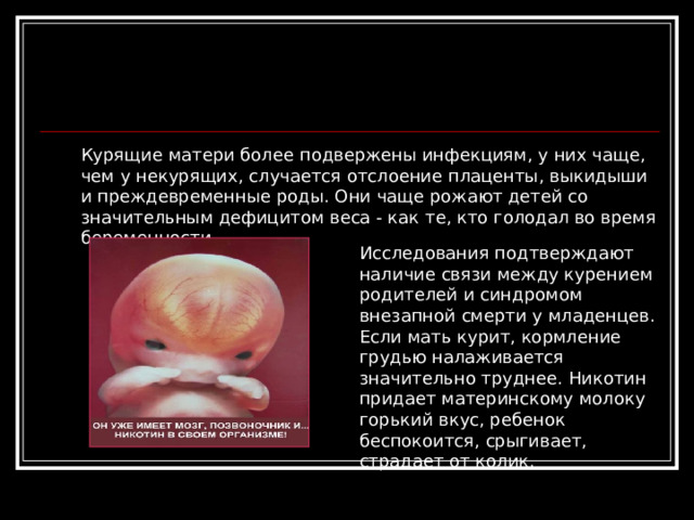 Курящие матери более подвержены инфекциям, у них чаще, чем у некурящих, случается отслоение плаценты, выкидыши и преждевременные роды. Они чаще рожают детей со значительным дефицитом веса - как те, кто голодал во время беременности. Исследования подтверждают наличие связи между курением родителей и синдромом внезапной смерти у младенцев. Если мать курит, кормление грудью налаживается значительно труднее. Никотин придает материнскому молоку горький вкус, ребенок беспокоится, срыгивает, страдает от колик.    
