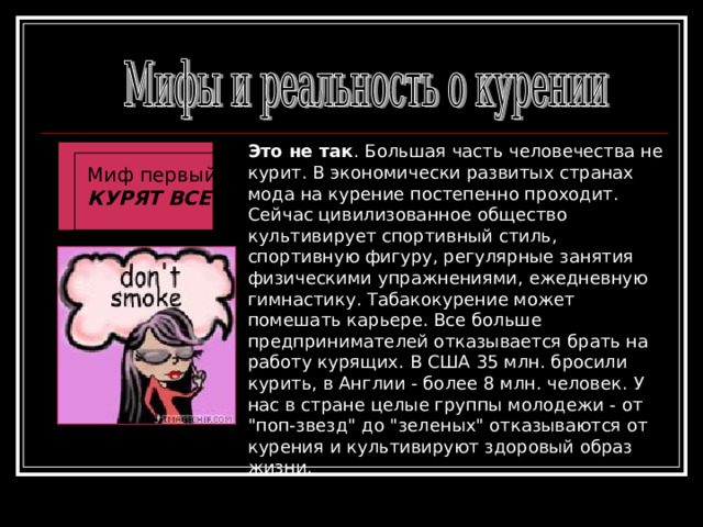 Это не так . Большая часть человечества не курит. В экономически развитых странах мода на курение постепенно проходит. Сейчас цивилизованное общество культивирует спортивный стиль, спортивную фигуру, регулярные занятия физическими упражнениями, ежедневную гимнастику. Табакокурение может помешать карьере. Все больше предпринимателей отказывается брать на работу курящих. В США 35 млн. бросили курить, в Англии - более 8 млн. человек. У нас в стране целые группы молодежи - от 