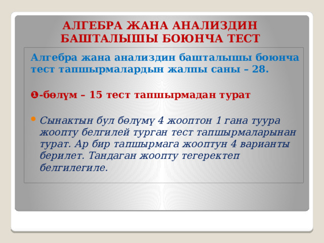 АЛГЕБРА ЖАНА АНАЛИЗДИН БАШТАЛЫШЫ  БОЮНЧА  ТЕСТ Алгебра жана анализдин башталышы боюнча тест тапшырмалардын жалпы саны – 28.  ❶ -бөлүм – 15 тест тапшырмадан турат Сынактын бул бөлүмү 4 жооптон 1 гана туура жоопту белгилей турган тест тапшырмаларынан турат. Ар бир тапшырмага жооптун 4 варианты берилет. Тандаган жоопту тегеректеп белгилегиле.   