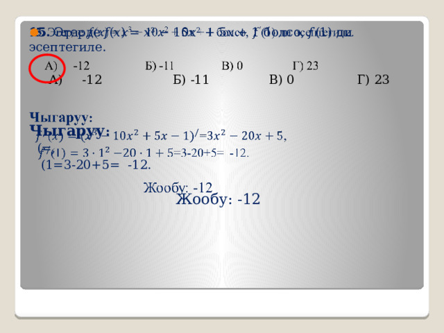15. Эгерде 𝑓(𝑥) = 𝑥 3 − 10𝑥 2 + 5𝑥 + 1 болсо, 𝑓 ′ (1) ди эсептегиле.    А) -12 Б) -11 В) 0 Г) 23 Чыгаруу :  (=,  (1=3-20+5= -12.   Жообу: -12 