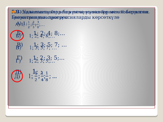 3.3. Удаалаштыктар бир нече мүчөлөрү менен берилген. Геометриялык прогрессияларды көрсөткүлө    А) 1; ;…  Б) 1; 2; 4; 8;…  В) 1; 3; 5; 7; …  Г) 1; 2; 3; 5;…  Д) 1; ; 