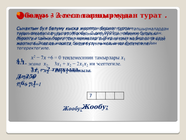 ❹ -бөлүм - 3 тест тапшырмадан турат .    Сынактын бул бөлүмү кыска жооптон бериле турган тапшырмалардан турат. Жообу – 0 дөн 9999га чейинки бүтүн сан. Жоопту атайын берилген чакмактарга (бир чакмакка бир гана сан) жазгыла. Эгерде жоопто бɵлчɵк сан чыкса, анда бүтүнгɵ чейин тегеректегиле.  4.1.   3 + − 2 тапкыла. Д=250 =6 , =1    Жообу :   7 