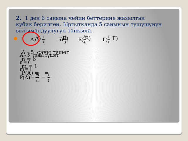  2. 1 ден 6 санына чейин беттерине жазылган кубик берилген. Ыргытканда 5 санынын  түшүшүнүн ыктымалдуулугун тапкыла.    А) Б) В) Г)  A - 5 саны түшөт  n = 6  m = 1  P(A) = = 