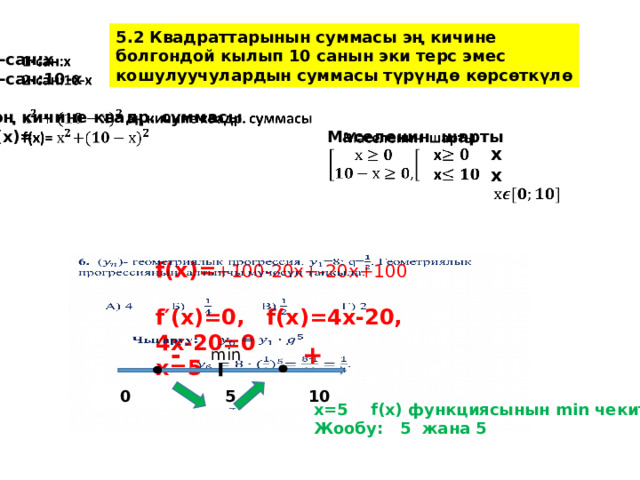5.2 Квадраттарынын суммасы эң кичине болгондой кылып 10 санын эки терс эмес кошулуучулардын суммасы түрүндө көрсөткүлө   1-сан:х 2-сан:10-х   эң кичине квадр. суммасы f(x)= Маселенин шарты     х х  f(x)= +100-20х+-20х+100   f′(x)=0, f(x)=4х-20, 4х-20=0 х=5   - + min  0 5 10 x=5 f(x) функциясынын min чекити. Жообу: 5 жана 5  