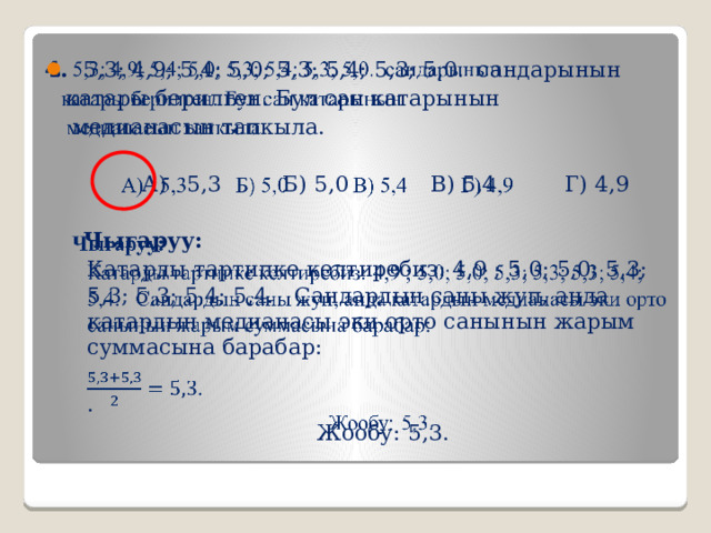4. 5,3; 4,9; 5,4; 5,0; 5,3; 5,4; 5,3; 5,0. сандарынын    катары берилген. Бул сан катарынын  медианасын тапкыла.  А) 5,3 Б) 5,0 В) 5,4 Г) 4,9  Чыгаруу: Катарды тартипке келтиребиз: 4,9 ; 5,0; 5,0; 5,3; 5,3; 5,3; 5,4; 5,4. Сандардын саны жуп, анда катардын медианасы эки орто санынын жарым суммасына барабар: . Жообу: 5,3. 